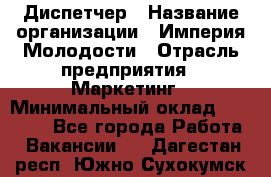 Диспетчер › Название организации ­ Империя Молодости › Отрасль предприятия ­ Маркетинг › Минимальный оклад ­ 15 000 - Все города Работа » Вакансии   . Дагестан респ.,Южно-Сухокумск г.